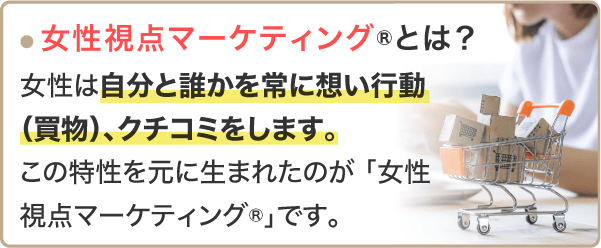 「女性視点マーケティングとは？」女性は自分と誰かを常に思い行動、クチコミします	。この特性を元に生まれたのが「女性視点マーケティング」です。