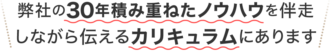 弊社の30年積み上げたノウハウを伴走しながら伝えるカリキュラムにあります