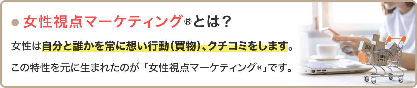 「女性視点マーケティングとは？」女性は自分と誰かを常に思い行動、クチコミします	。この特性を元に生まれたのが「女性視点マーケティング」です。