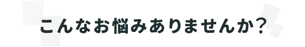 こんなお悩みありませんか？